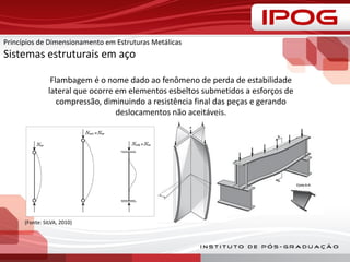 Flambagem é o nome dado ao fenômeno de perda de estabilidade
lateral que ocorre em elementos esbeltos submetidos a esforços de
compressão, diminuindo a resistência final das peças e gerando
deslocamentos não aceitáveis.
(Fonte: SILVA, 2010)
Princípios de Dimensionamento em Estruturas Metálicas
Sistemas estruturais em aço
 