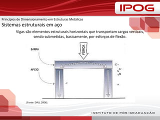 Vigas são elementos estruturais horizontais que transportam cargas verticais,
sendo submetidas, basicamente, por esforços de flexão.
(Fonte: DIAS, 2006).
Princípios de Dimensionamento em Estruturas Metálicas
Sistemas estruturais em aço
 