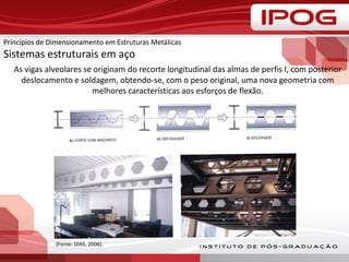 As vigas alveolares se originam do recorte longitudinal das almas de perfis I, com posterior
deslocamento e soldagem, obtendo-se, com o peso original, uma nova geometria com
melhores características aos esforços de flexão.
(Fonte: DIAS, 2006).
Princípios de Dimensionamento em Estruturas Metálicas
Sistemas estruturais em aço
 
