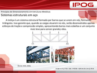 A treliça é um sistema estrutural formado por barras que se unem em nós, formando
triângulos. Isso garante que, quando as cargas atuarem no nós, serão desenvolvidos apenas
esforços de tração e compressão simples, apresentando barras mais esbeltas e um conjunto
mais leve para vencer grandes vãos.
(Fonte: DIAS, 2006).
Princípios de Dimensionamento em Estruturas Metálicas
Sistemas estruturais em aço
 