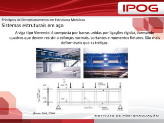A viga tipo Vierendel é composta por barras unidas por ligações rígidas, formando
quadros que devem resistir a esforços normais, cortantes e momentos fletores. São mais
deformáveis que as treliças.
(Fonte: DIAS, 2006).
Princípios de Dimensionamento em Estruturas Metálicas
Sistemas estruturais em aço
 