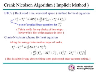 Crank Nicolson Algorithm ( Implicit Method ) BTCS ( Backward time, centered space ) method for heat equation ( This is stable for any choice of time steps, however it is first-order accurate in time. ) Crank-Nicolson scheme for heat equation taking the average between time steps n-1 and n, ( This is stable for any choice of time steps and second-order accurate in time. ) Plasma Application Modeling POSTECH a set of coupled linear equations for  