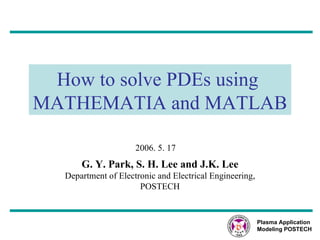 How to solve PDEs using  MATHEMATIA and MATLAB G. Y. Park, S. H. Lee and J.K. Lee Department of Electronic and Electrical Engineering, POSTECH 2006. 5. 17 Plasma Application Modeling POSTECH 