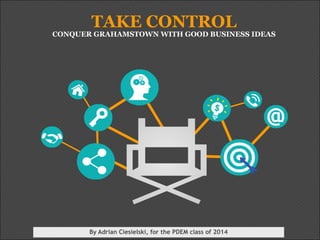 TAKE CONTROL 
CONQUER GRAHAMSTOWN WITH GOOD BUSINESS IDEAS 
By Adrian Ciesielski, for the PDEM class of 2014 
 