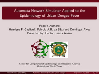 Automata Network Simulator Applied to the
           Epidemiology of Urban Dengue Fever

                          Paper’s Authors:
  Henrique F. Gagliardi, Fabrcio A.B. da Silva and Domingos Alves
               Presented by: Hector Cuesta Arvizu




              Center for Computational Epidemiology and Response Analysis
                               University of North Texas

Hector Cuesta (CeCERA)     Automata Network Simulator Urban Dengue Fever   September 19, 2011   1 / 17
 