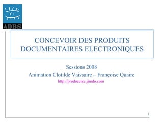 1
CONCEVOIR DES PRODUITS
DOCUMENTAIRES ELECTRONIQUES
Sessions 2008
Animation Clotilde Vaissaire – Françoise Quaire
http://prodocelec.jimdo.com
 