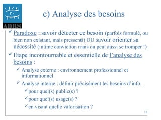 10
c) Analyse des besoins
Paradoxe : savoir détecter ce besoin (parfois formulé, ou
bien non existant, mais pressenti) OU savoir orienter sa
nécessité (intime conviction mais on peut aussi se tromper !)
Etape incontournable et essentielle de l’analyse des
besoins :
 Analyse externe : environnement professionnel et
informationnel
 Analyse interne : définir précisément les besoins d’info.
pour quel(s) public(s) ?
pour quel(s) usage(s) ?
en visant quelle valorisation ?
 