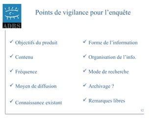 12
Points de vigilance pour l’enquête
 Objectifs du produit
 Contenu
 Fréquence
 Moyen de diffusion
 Connaissance existant
 Forme de l’information
 Organisation de l’info.
 Mode de recherche
 Archivage ?
 Remarques libres
 