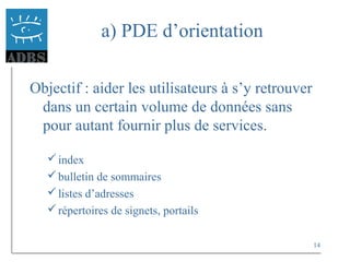 14
a) PDE d’orientation
Objectif : aider les utilisateurs à s’y retrouver
dans un certain volume de données sans
pour autant fournir plus de services.
index
bulletin de sommaires
listes d’adresses
répertoires de signets, portails
 
