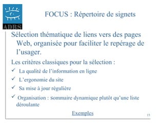 15
FOCUS : Répertoire de signets
Sélection thématique de liens vers des pages
Web, organisée pour faciliter le repérage de
l’usager.
Les critères classiques pour la sélection :
 La qualité de l’information en ligne
 L’ergonomie du site
 Sa mise à jour régulière
 Organisation : sommaire dynamique plutôt qu’une liste
déroulante
Exemples
 