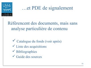 16
…et PDE de signalement
Référencent des documents, mais sans
analyse particulière de contenu
 Catalogue du fonds (voir après)
 Liste des acquisitions
 Bibliographies
 Guide des sources
 