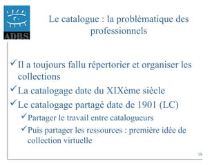 18
Le catalogue : la problématique des
professionnels
Il a toujours fallu répertorier et organiser les
collections
La catalogage date du XIXème siècle
Le catalogage partagé date de 1901 (LC)
Partager le travail entre catalogueurs
Puis partager les ressources : première idée de
collection virtuelle
 