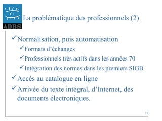 19
La problématique des professionnels (2)
Normalisation, puis automatisation
Formats d’échanges
Professionnels très actifs dans les années 70
Intégration des normes dans les premiers SIGB
Accès au catalogue en ligne
Arrivée du texte intégral, d’Internet, des
documents électroniques.
 