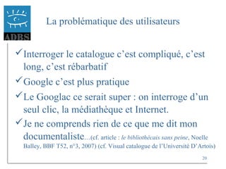 20
La problématique des utilisateurs
Interroger le catalogue c’est compliqué, c’est
long, c’est rébarbatif
Google c’est plus pratique
Le Googlac ce serait super : on interroge d’un
seul clic, la médiathèque et Internet.
Je ne comprends rien de ce que me dit mon
documentaliste…(cf. article : le bibliothécais sans peine, Noelle
Balley, BBF T52, n°3, 2007) (cf. Visual catalogue de l’Université D’Artois)
 