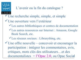 22
L’avenir ou la fin du catalogue ?
Une recherche simple, simple, et simple
Une ouverture vers l’extérieur
Les autres bibliothèques et centres de documentation
Les autres ressources sur Internet : Amazon, Google
Book Search, etc.
Les réseaux sociaux : Librarything, etc.
Une offre nouvelle – concevoir et encourager la
participation : intégrer les commentaires, avis,
critiques, mots clés des utilisateurs…et des
documentalistes = l’Opac 2.0, ou Opac Social
 