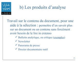 23
b) Les produits d’analyse
Travail sur le contenu du document, pour une
aide à la sélection : permettre d’en savoir plus
sur un document ou un contenu sans forcément
avoir besoin de le lire in extenso
 Bulletin analytique, ou critique (exemples)
 Newsletter
 Panorama de presse
 Dossier documentaire outil
 
