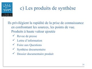 24
c) Les produits de synthèse
Ils privilégient la rapidité de la prise de connaissance
en confrontant les sources, les points de vue.
Produits à haute valeur ajoutée
 Revue de presse
 Lettre d’information
 Foire aux Questions
 Synthèse documentaire
 Dossier documentaire produit
 
