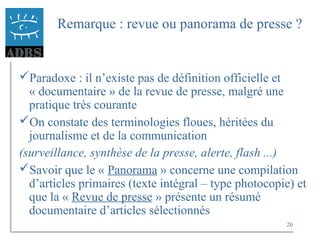 26
Remarque : revue ou panorama de presse ?
Paradoxe : il n’existe pas de définition officielle et
« documentaire » de la revue de presse, malgré une
pratique très courante
On constate des terminologies floues, héritées du
journalisme et de la communication
(surveillance, synthèse de la presse, alerte, flash ...)
Savoir que le « Panorama » concerne une compilation
d’articles primaires (texte intégral – type photocopie) et
que la « Revue de presse » présente un résumé
documentaire d’articles sélectionnés
 
