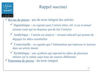27
Rappel succinct
Revue de presse : pas de texte intégral des articles
 Signalétique : on signale juste l’article (titre, réf. et un éventuel
résumé court qui ne dispense pas de lire l’article)
 Analytique : l’article est analysé = résumé indicatif qui permet de
dégager les idées essentielles
 Contextuelle : ne signale que l’information qui intéresse le lectorat
dans un article donné
 Synthétique : une synthèse qui reprend les idées de plusieurs
articles sur le même sujet mais de sources différentes
Panorama de presse : du texte intégral
 