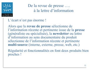 32
De la revue de presse ….
à la lettre d’information
L’écart n’est pas énorme !
Alors que la revue de presse sélectionne de
l’information récente et pertinente issue de la presse
(généraliste ou spécialisée), la newsletter ou lettre
d’information au sens documentaire du produit
sélectionne de l’information récente et pertinente
multi-source (interne, externe, presse, web, etc.)
Régularité et fonctionnalités en font deux produits bien
proches !
 