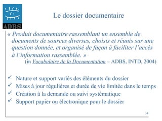 34
Le dossier documentaire
« Produit documentaire rassemblant un ensemble de
documents de sources diverses, choisis et réunis sur une
question donnée, et organisé de façon à faciliter l’accès
à l’information rassemblée. »
(in Vocabulaire de la Documentation – ADBS, INTD, 2004)
 Nature et support variés des éléments du dossier
 Mises à jour régulières et durée de vie limitée dans le temps
 Création à la demande ou suivi systématique
 Support papier ou électronique pour le dossier
 