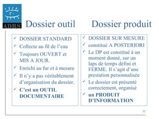 35
Dossier outil Dossier produit
 DOSSIER STANDARD
 Collecte au fil de l’eau
 Toujours OUVERT et
MIS A JOUR.
 Enrichi au fur et à mesure
 Il n’y a pas véritablement
d’organisation du dossier.
 C’est un OUTIL
DOCUMENTAIRE
 DOSSIER SUR MESURE
 constitué A POSTERIORI
 Le DP est constitué à un
moment donné, sur un
laps de temps défini et
FERME. Il s’agit d’une
prestation personnalisée
 Le dossier est présenté
correctement, organisé
 un PRODUIT
D’INFORMATION
 