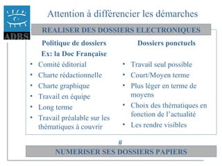 37
Attention à différencier les démarches
Politique de dossiers
Ex: la Doc Française
• Comité éditorial
• Charte rédactionnelle
• Charte graphique
• Travail en équipe
• Long terme
• Travail préalable sur les
thématiques à couvrir
Dossiers ponctuels
• Travail seul possible
• Court/Moyen terme
• Plus léger en terme de
moyens
• Choix des thématiques en
fonction de l’actualité
• Les rendre visibles
REALISER DES DOSSIERS ELECTRONIQUES
NUMERISER SES DOSSIERS PAPIERS
#
 