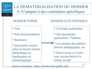 43
LA DEMATERIALISATION DU DOSSIER
6: S’adapter à des contraintes spécifiques
DOSSIER PAPIER DOSSIER ELECTRONIQUE
• Titre
• Note de présentation
• Sommaire
• Documents classés
selon la facette choisie
(thématique ou
typologique ou
chronologique)
• Un fonds multimédia
• Des documents
particuliers: Thélème
• Les attentes des publics:
dossier pédagogique, etc.
• Pour l’écran et l’écrit :
une version html et le
même en pdf
Autres exemples : http://prodocelec.galilo.info
 