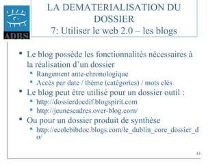44
 Le blog possède les fonctionnalités nécessaires à
la réalisation d’un dossier
 Rangement ante-chronologique
 Accès par date / thème (catégories) / mots clés
 Le blog peut être utilisé pour un dossier outil :
 http://dossierdocdif.blogspirit.com
 http://jeunescadres.over-blog.com/
 Ou pour un dossier produit de synthèse
 http://ecolebibdoc.blogs.com/le_dublin_core_dossier_d
o/
LA DEMATERIALISATION DU
DOSSIER
7: Utiliser le web 2.0 – les blogs
 