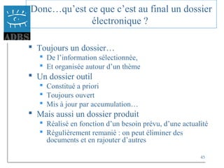 45
Donc…qu’est ce que c’est au final un dossier
électronique ?
 Toujours un dossier…
 De l’information sélectionnée,
 Et organisée autour d’un thème
 Un dossier outil
 Constitué a priori
 Toujours ouvert
 Mis à jour par accumulation…
 Mais aussi un dossier produit
 Réalisé en fonction d’un besoin prévu, d’une actualité
 Régulièrement remanié : on peut éliminer des
documents et en rajouter d’autres
 