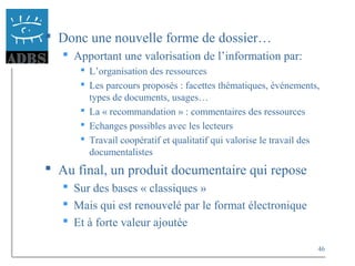 46
 Donc une nouvelle forme de dossier…
 Apportant une valorisation de l’information par:
 L’organisation des ressources
 Les parcours proposés : facettes thématiques, événements,
types de documents, usages…
 La « recommandation » : commentaires des ressources
 Echanges possibles avec les lecteurs
 Travail coopératif et qualitatif qui valorise le travail des
documentalistes
 Au final, un produit documentaire qui repose
 Sur des bases « classiques »
 Mais qui est renouvelé par le format électronique
 Et à forte valeur ajoutée
 