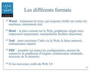 49
Les différents formats
Word – traitement de texte, pas toujours lisible sur toutes les
machines, maniement aisé
Html – le plus courant sur le Web, graphisme soigné mais
impression surprenante, manipulation facilitée désormais
Xml – pour structurer l’info via le Web, le futur annoncé,
connaissance experte
PDF – portable sur toutes les configurations, permet de
conserver le graphisme d’origine, connaissance minimale,
nécessite de la mémoire
Et les nouveaux outils du Web 2.0
 