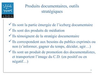 5
Produits documentaires, outils
stratégiques
Ils sont la partie émergée de l’iceberg documentaire
Ils sont des produits de médiation
Ils témoignent de la stratégie documentaire
Ils correspondent aux besoins du publics exprimés ou
non (s’informer, gagner du temps, décider, agir…)
Ils sont un produit de promotion des documentalistes,
et transportent l’image du C.D. (en positif ou en
négatif…)
 