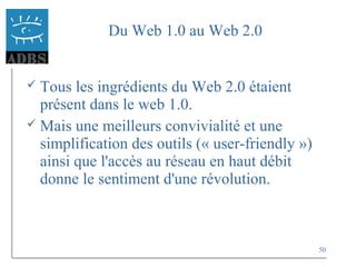 50
Du Web 1.0 au Web 2.0
 Tous les ingrédients du Web 2.0 étaient
présent dans le web 1.0.
 Mais une meilleurs convivialité et une
simplification des outils (« user-friendly »)
ainsi que l'accès au réseau en haut débit
donne le sentiment d'une révolution.
 
