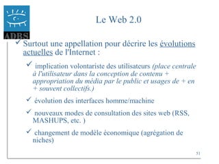 51
Le Web 2.0
Surtout une appellation pour décrire les évolutions
actuelles de l'Internet :
 implication volontariste des utilisateurs (place centrale
à l'utilisateur dans la conception de contenu +
appropriation du média par le public et usages de + en
+ souvent collectifs.)
 évolution des interfaces homme/machine
 nouveaux modes de consultation des sites web (RSS,
MASHUPS, etc. )
 changement de modèle économique (agrégation de
niches)
 