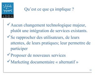 52
Qu’est ce que ça implique ?
Aucun changement technologique majeur,
plutôt une intégration de services existants.
Se rapprocher des utilisateurs, de leurs
attentes, de leurs pratiques; leur permettre de
participer
Proposer de nouveaux services
Marketing documentaire « alternatif »
 