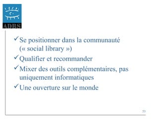 53
Se positionner dans la communauté
(« social library »)
Qualifier et recommander
Mixer des outils complémentaires, pas
uniquement informatiques
Une ouverture sur le monde
 