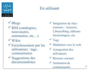54
En utilisant
Blogs
RSS (catalogues,
nouveautés,
sommaires, etc…)
Wikis
Enrichissement par les
utilisateurs : tags,
commentaires
Suggestions des
documentalistes
 Intégration de sites
externes : Amazon,
Librarything, éditeurs
électroniques, etc.
 Tags
 Médiation vers le web
 Autogestion des
utilisateurs
 Réseaux sociaux
 Animation de
communautés
 