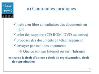 57
a) Contraintes juridiques
mettre en libre consultation des documents en
ligne
créer des supports (CD ROM, DVD ou autres)
proposer des documents en téléchargement
envoyer par mail des documents
 Que ce soit sur Internet ou sur l’Intranet
concerne le droit d’auteur : droit de représentation, droit
de reproduction
 