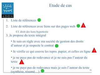 58
Etude de cas
1. Liste de références
2. Liste de références avec liens sur des pages web
Cf. droit des liens hypertexte
!
3. Je propose du texte intégral
• Je suis en règle avec ma société de gestion des droits
d’auteur et je respecte le contrat
• Je vérifie ce qui couvre les repro. papier, et celles en ligne
• je ne paye pas de redevance et je ne suis pas l’auteur du
texte
• je ne paye pas de redevance mais je suis l’auteur du texte
(synthèse, résumé…)
!
!
 