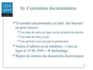 59
b) Contraintes documentaires
Un produit documentaire est daté. Sur Internet
on peut trouver :
Une date de mise en ligne ou de création du dossier
Une date de mise à jour
Une période couverte par la production
Notion d’édition ou de réédition : « mis en
ligne le 15 06 1995 »  désherbage
Règles de citation des documents électroniques
 