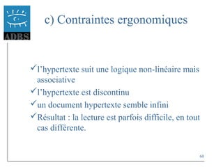 60
c) Contraintes ergonomiques
l’hypertexte suit une logique non-linéaire mais
associative
l’hypertexte est discontinu
un document hypertexte semble infini
Résultat : la lecture est parfois difficile, en tout
cas différente.
 