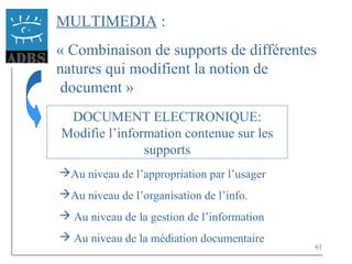 61
MULTIMEDIA :
« Combinaison de supports de différentes
natures qui modifient la notion de
document »
DOCUMENT ELECTRONIQUE:
Modifie l’information contenue sur les
supports
Au niveau de l’appropriation par l’usager
Au niveau de l’organisation de l’info.
 Au niveau de la gestion de l’information
 Au niveau de la médiation documentaire
 