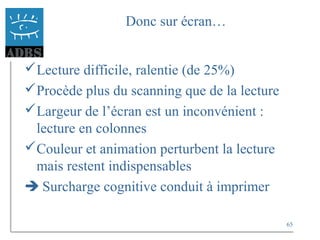 65
Donc sur écran…
Lecture difficile, ralentie (de 25%)
Procède plus du scanning que de la lecture
Largeur de l’écran est un inconvénient :
lecture en colonnes
Couleur et animation perturbent la lecture
mais restent indispensables
 Surcharge cognitive conduit à imprimer
 