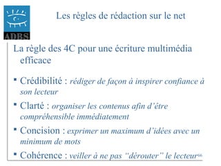 66
Les règles de rédaction sur le net
La règle des 4C pour une écriture multimédia
efficace
 Crédibilité : rédiger de façon à inspirer confiance à
son lecteur
 Clarté : organiser les contenus afin d’être
compréhensible immédiatement
 Concision : exprimer un maximum d’idées avec un
minimum de mots
 Cohérence : veiller à ne pas “dérouter” le lecteur
 