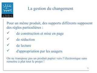 71
La gestion du changement
Pour un même produit, des supports différents supposent
des règles particulières :
 de construction et mise en page
 de rédaction
 de lecture
 d'appropriation par les usagers
On ne transpose pas un produit papier vers l’électronique sans
remettre à plat tout le projet !
 