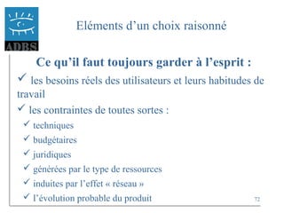 72
Eléments d’un choix raisonné
Ce qu’il faut toujours garder à l’esprit :
 les besoins réels des utilisateurs et leurs habitudes de
travail
 les contraintes de toutes sortes :
 techniques
 budgétaires
 juridiques
 générées par le type de ressources
 induites par l’effet « réseau »
 l’évolution probable du produit
 