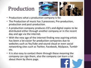 Production
• Productions what a production company is for.
• The Production of music has 3 processes; Pre-production,
production and post-production.
• A production company produces CD’s and digital copies to be
distributed either through another company or in the recent
day and age via the internet.
• With the new age of the internet finding new aspiring artists
has been a lot easier for production companies due to
websites such as YouTube and sound cloud or even social
networking sites such as Twitter, Facebook, MySpace, Tumblr
etc.
• It is also easy to contact them through these meaning the
company can sign them, also the company can learn a lot
about them by there page.
 