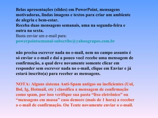 Belas apresentações (slides) em PowerPoint, mensagens motivadoras, lindas imagens e textos para criar um ambiente de alegria e bem-estar. Receba duas mensagens semanais, uma na segunda-feira e outra na sexta. Basta enviar um e-mail para:  [email_address]   não precisa escrever nada no e-mail, nem no campo assunto é só enviar o e-mail e daí a pouco você recebe uma mensagem de confirmação, a qual deve novamente somente clicar em responder sem escrever nada no e-mail, clique em Enviar e já estará inscrito(a) para receber as mensagens.  NOTA: Alguns sistema Anti-Spam antigos ou ineficientes (Uol, Bol, Ig, Hotmail, etc ) classifica a mensagem de confirmação como spam, por isso verifique sua pasta “lixo eletrônico” ou “mensagens em massa” caso demore (mais de 1 hora) a receber  o e-mail de confirmação. Ou Tente novamente enviar o e-mail. 