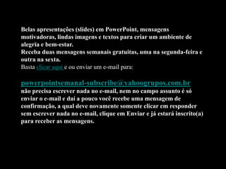 Belas apresentações (slides) em PowerPoint, mensagens
motivadoras, lindas imagens e textos para criar um ambiente de
alegria e bem-estar.
Receba duas mensagens semanais gratuitas, uma na segunda-feira e
outra na sexta.
Basta clicar aqui e ou enviar um e-mail para:

powerpointsemanal-subscribe@yahoogrupos.com.br
não precisa escrever nada no e-mail, nem no campo assunto é só
enviar o e-mail e daí a pouco você recebe uma mensagem de
confirmação, a qual deve novamente somente clicar em responder
sem escrever nada no e-mail, clique em Enviar e já estará inscrito(a)
para receber as mensagens.
 